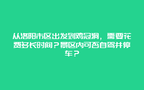 从洛阳市区出发到鸡冠洞，需要花费多长时间？景区内可否自驾并停车？