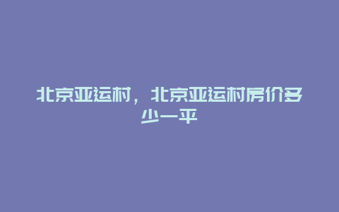 北京亚运村，北京亚运村房价多少一平