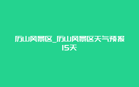 历山风景区_历山风景区天气预报15天