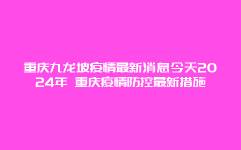 重庆九龙坡疫情最新消息今天2024年 重庆疫情防控最新措施