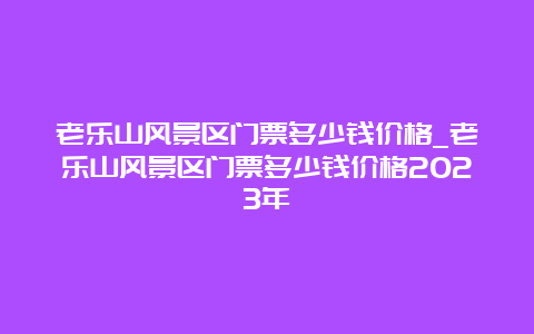 老乐山风景区门票多少钱价格_老乐山风景区门票多少钱价格2023年