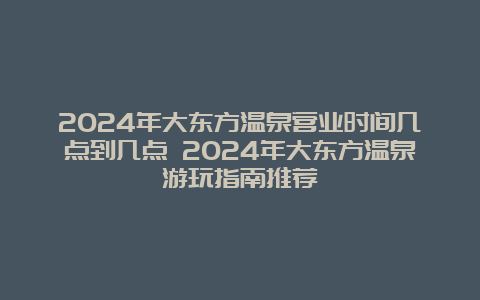 2024年大东方温泉营业时间几点到几点 2024年大东方温泉游玩指南推荐