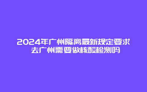 2024年广州隔离最新规定要求 去广州需要做核酸检测吗