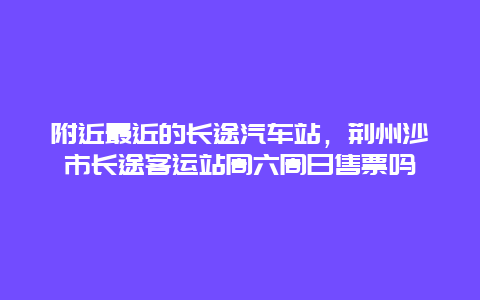 附近最近的长途汽车站，荆州沙市长途客运站周六周日售票吗