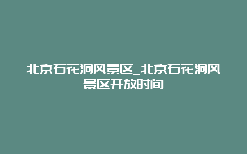 北京石花洞风景区_北京石花洞风景区开放时间