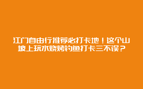 江门自由行推荐必打卡地！这个山坡上玩水烧烤钓鱼打卡三不误？