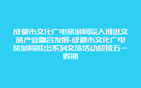 成都市文化广电旅游局深入推进文旅产业融合发展-成都市文化广电旅游局推出系列文旅活动迎接五一假期