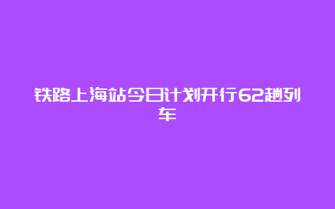 铁路上海站今日计划开行62趟列车