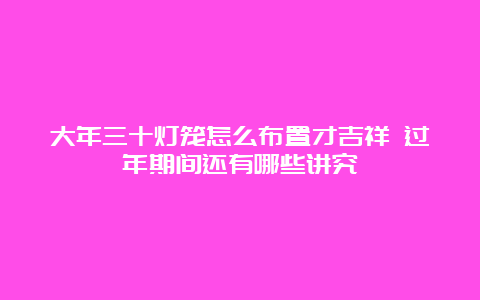 大年三十灯笼怎么布置才吉祥 过年期间还有哪些讲究