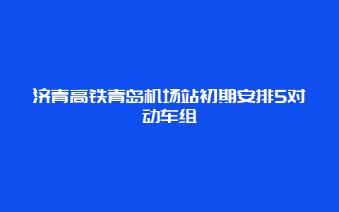 济青高铁青岛机场站初期安排5对动车组