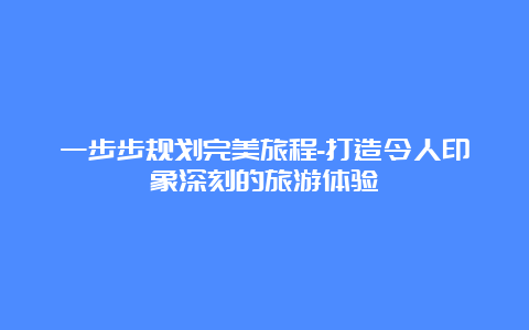 一步步规划完美旅程-打造令人印象深刻的旅游体验