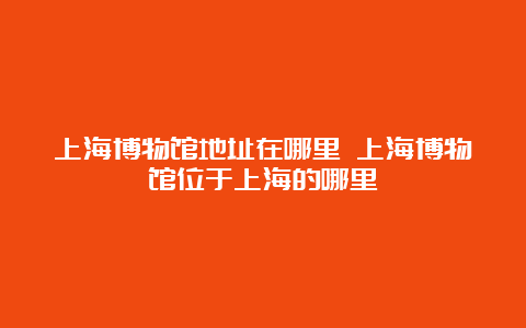 上海博物馆地址在哪里 上海博物馆位于上海的哪里