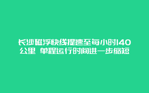 长沙磁浮快线提速至每小时140公里 单程运行时间进一步缩短