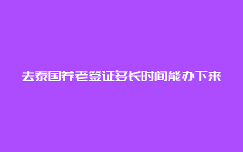 去泰国养老签证多长时间能办下来