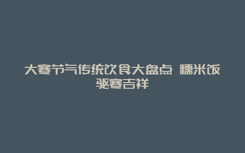 大寒节气传统饮食大盘点 糯米饭驱寒吉祥