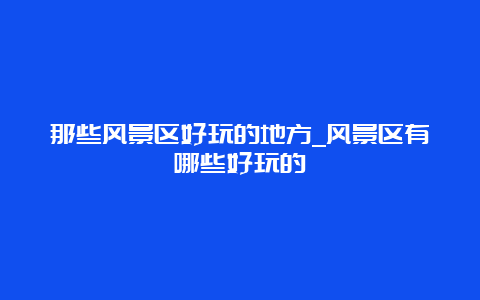 那些风景区好玩的地方_风景区有哪些好玩的