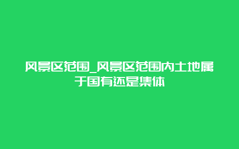 风景区范围_风景区范围内土地属于国有还是集体