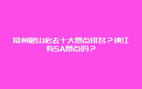 常州爬山必去十大景点排名？镇江有5A景点吗？