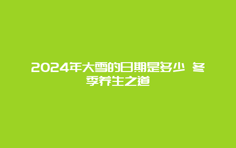 2024年大雪的日期是多少 冬季养生之道