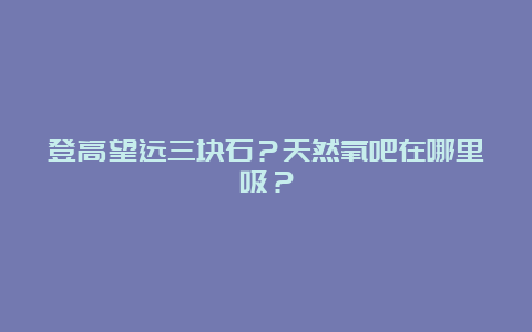 登高望远三块石？天然氧吧在哪里吸？