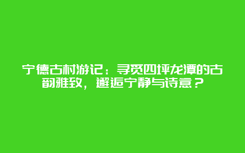 宁德古村游记：寻觅四坪龙潭的古韵雅致，邂逅宁静与诗意？