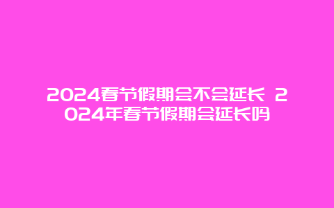 2024春节假期会不会延长 2024年春节假期会延长吗