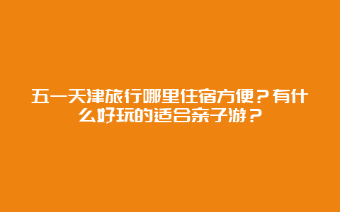 五一天津旅行哪里住宿方便？有什么好玩的适合亲子游？