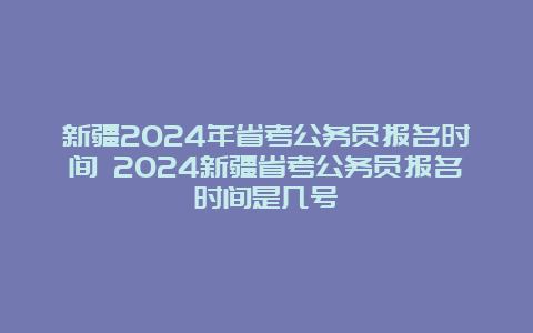 新疆2024年省考公务员报名时间 2024新疆省考公务员报名时间是几号