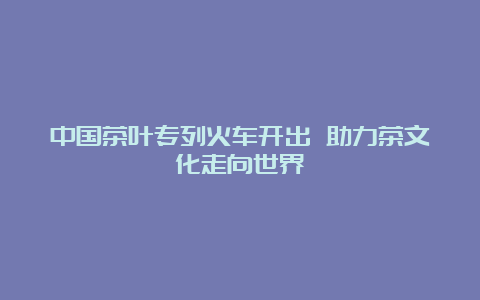 中国茶叶专列火车开出 助力茶文化走向世界