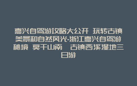 嘉兴自驾游攻略大公开 玩转古镇美景和自然风光-浙江嘉兴自驾游秘境 莫干山南浔古镇西溪湿地三日游