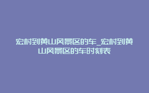 宏村到黄山风景区的车_宏村到黄山风景区的车时刻表