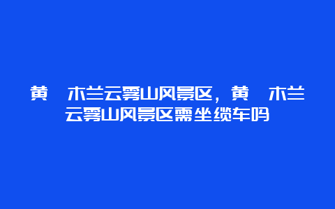 黄陂木兰云雾山风景区，黄陂木兰云雾山风景区需坐缆车吗