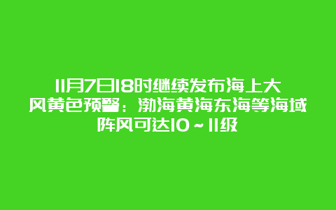 11月7日18时继续发布海上大风黄色预警：渤海黄海东海等海域阵风可达10～11级