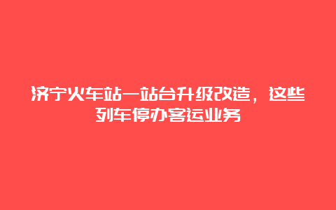 济宁火车站一站台升级改造，这些列车停办客运业务