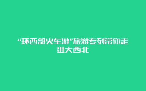 “环西部火车游”旅游专列带你走进大西北