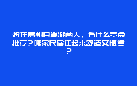 想在惠州自驾游两天，有什么景点推荐？哪家民宿住起来舒适又惬意？