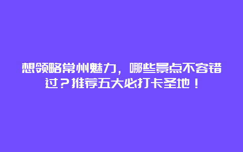 想领略常州魅力，哪些景点不容错过？推荐五大必打卡圣地！