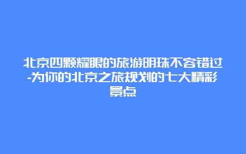 北京四颗耀眼的旅游明珠不容错过-为你的北京之旅规划的七大精彩景点