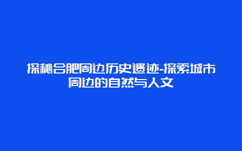 探秘合肥周边历史遗迹-探索城市周边的自然与人文