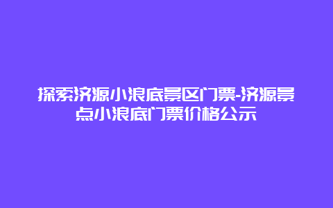 探索济源小浪底景区门票-济源景点小浪底门票价格公示