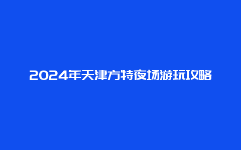 2024年天津方特夜场游玩攻略