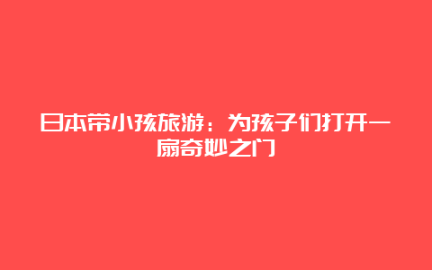 日本带小孩旅游：为孩子们打开一扇奇妙之门