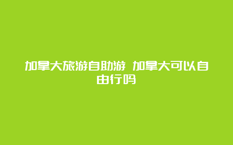 加拿大旅游自助游 加拿大可以自由行吗