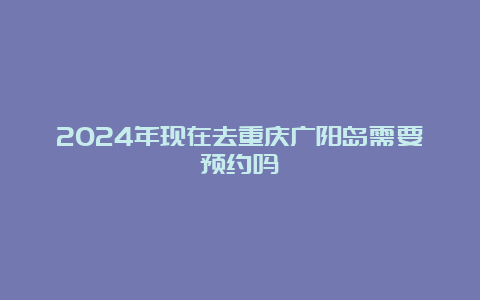 2024年现在去重庆广阳岛需要预约吗