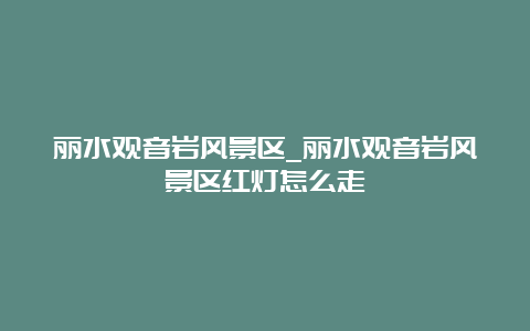 丽水观音岩风景区_丽水观音岩风景区红灯怎么走