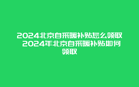 2024北京自采暖补贴怎么领取 2024年北京自采暖补贴如何领取