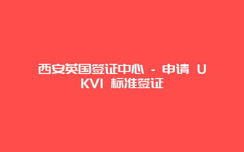 西安英国签证中心 – 申请 UKVI 标准签证