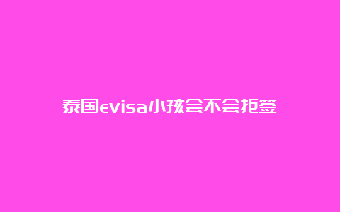 泰国evisa小孩会不会拒签