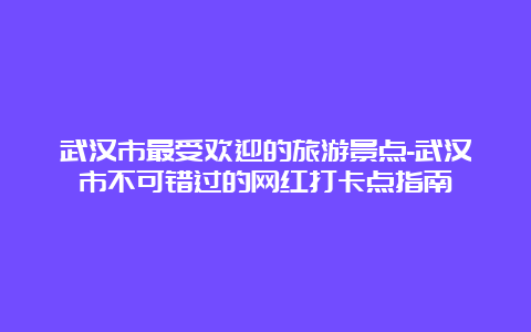 武汉市最受欢迎的旅游景点-武汉市不可错过的网红打卡点指南