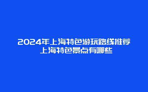 2024年上海特色游玩路线推荐 上海特色景点有哪些